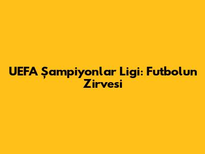 UEFA Şampiyonlar Ligi: Futbolun Zirvesi