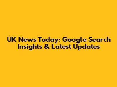 UK News Today: Google Search Insights & Latest Updates