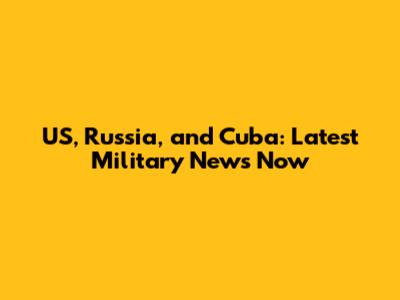 US, Russia, and Cuba: Latest Military News Now