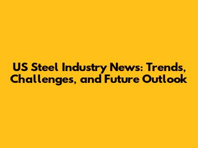 US Steel Industry News: Trends, Challenges, and Future Outlook