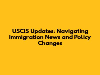 USCIS Updates: Navigating Immigration News and Policy Changes