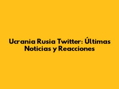 Ucrania Rusia Twitter: Últimas Noticias y Reacciones