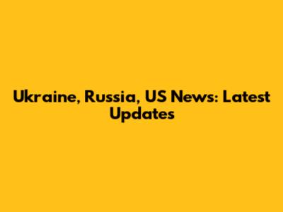 Ukraine, Russia, US News: Latest Updates