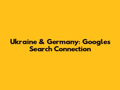 Ukraine & Germany: Google's Search Connection