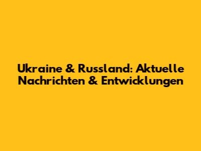 Ukraine & Russland: Aktuelle Nachrichten & Entwicklungen