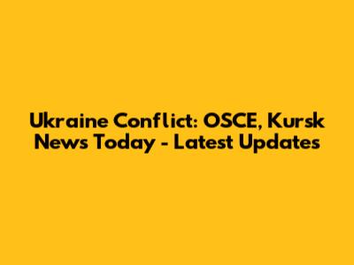Ukraine Conflict: OSCE, Kursk News Today - Latest Updates