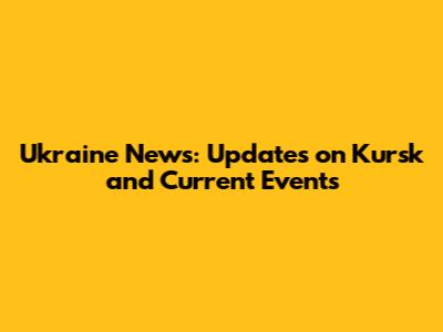 Ukraine News: Updates on Kursk and Current Events