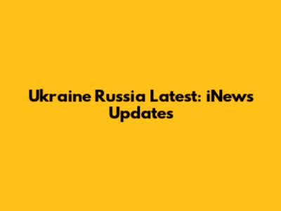 Ukraine Russia Latest: iNews Updates