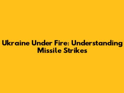 Ukraine Under Fire: Understanding Missile Strikes
