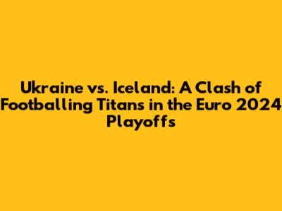 Ukraine vs. Iceland: A Clash of Footballing Titans in the Euro 2024 Playoffs