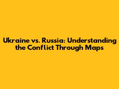 Ukraine vs. Russia: Understanding the Conflict Through Maps