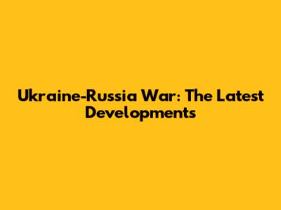 Ukraine-Russia War: The Latest Developments