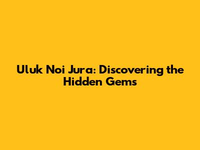 Uluk Noi Jura: Discovering the Hidden Gems
