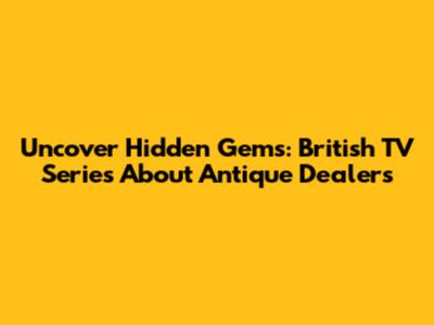 Uncover Hidden Gems: British TV Series About Antique Dealers