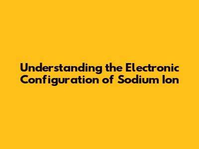 Understanding the Electronic Configuration of Sodium Ion