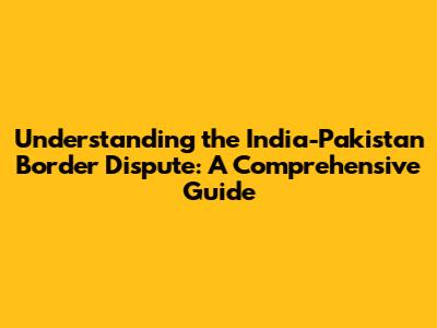 Understanding the India-Pakistan Border Dispute: A Comprehensive Guide