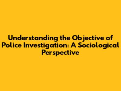 Understanding the Objective of Police Investigation: A Sociological Perspective