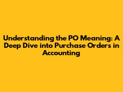 Understanding the PO Meaning: A Deep Dive into Purchase Orders in Accounting