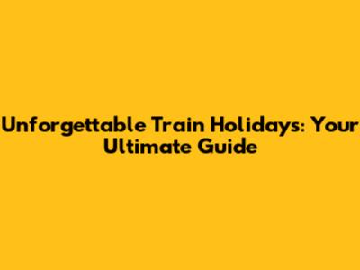 Unforgettable Train Holidays: Your Ultimate Guide