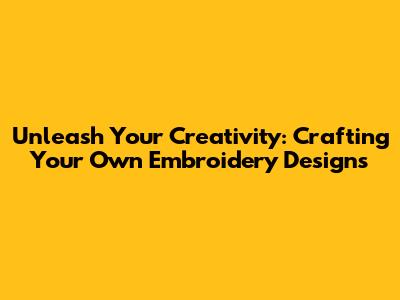 Unleash Your Creativity: Crafting Your Own Embroidery Designs