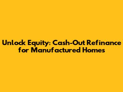 Unlock Equity: Cash-Out Refinance for Manufactured Homes