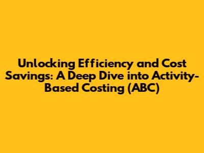 Unlocking Efficiency and Cost Savings: A Deep Dive into Activity-Based Costing (ABC)