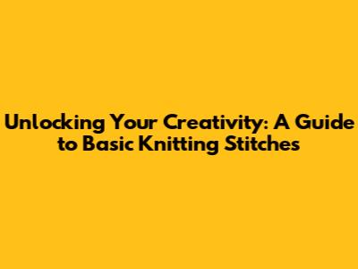 Unlocking Your Creativity: A Guide to Basic Knitting Stitches