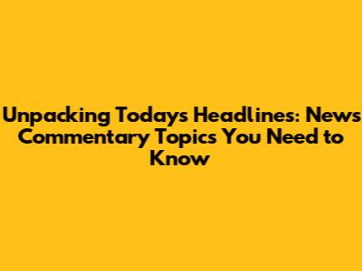 Unpacking Today's Headlines: News Commentary Topics You Need to Know