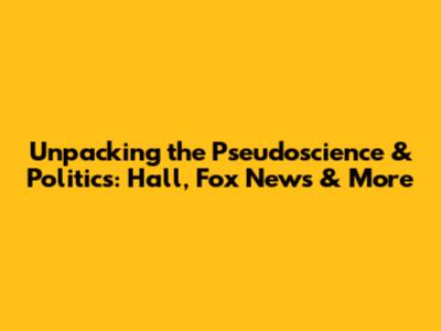 Unpacking the Pseudoscience & Politics: Hall, Fox News & More