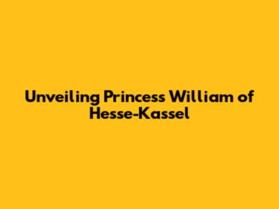 Unveiling Princess William of Hesse-Kassel
