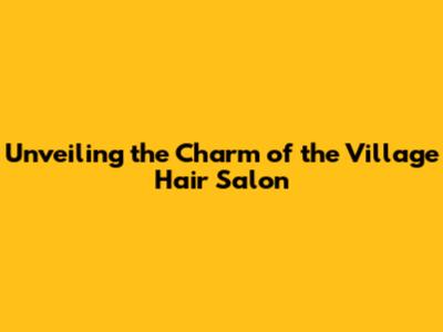 Unveiling the Charm of the Village Hair Salon