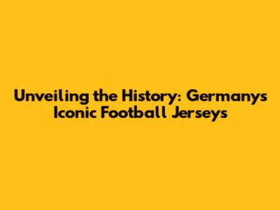 Unveiling the History: Germany's Iconic Football Jerseys