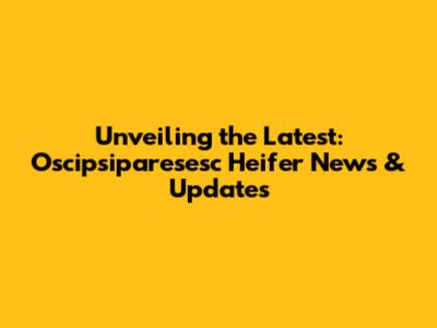 Unveiling the Latest: Oscipsiparesesc Heifer News & Updates