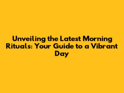 Unveiling the Latest Morning Rituals: Your Guide to a Vibrant Day