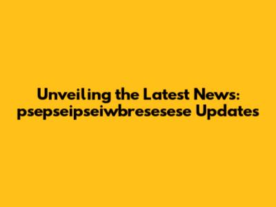 Unveiling the Latest News: psepseipseiwbresesese Updates