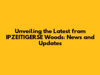 Unveiling the Latest from IPZEITIGERSE Woods: News and Updates