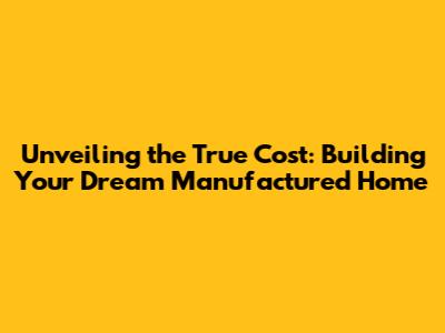 Unveiling the True Cost: Building Your Dream Manufactured Home