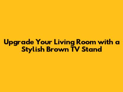 Upgrade Your Living Room with a Stylish Brown TV Stand