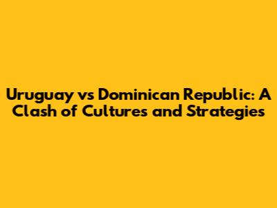 Uruguay vs Dominican Republic: A Clash of Cultures and Strategies