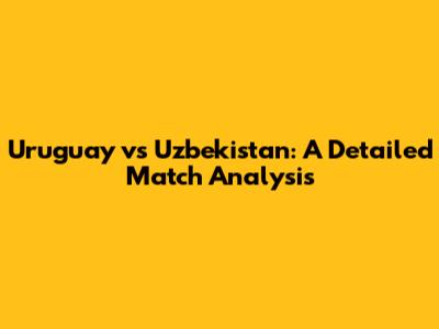 Uruguay vs Uzbekistan: A Detailed Match Analysis