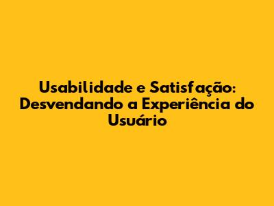 Usabilidade e Satisfação: Desvendando a Experiência do Usuário