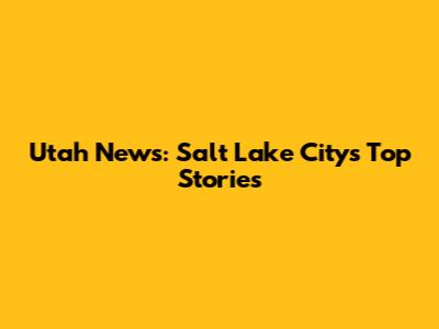 Utah News: Salt Lake City's Top Stories