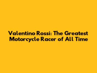 Valentino Rossi: The Greatest Motorcycle Racer of All Time
