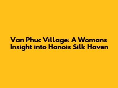 Van Phuc Village: A Woman's Insight into Hanoi's Silk Haven