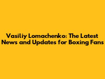 Vasiliy Lomachenko: The Latest News and Updates for Boxing Fans