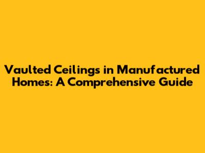 Vaulted Ceilings in Manufactured Homes: A Comprehensive Guide
