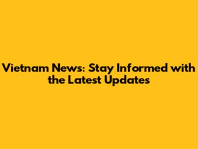 Vietnam News: Stay Informed with the Latest Updates