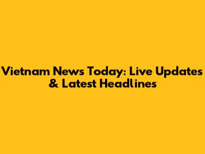 Vietnam News Today: Live Updates & Latest Headlines