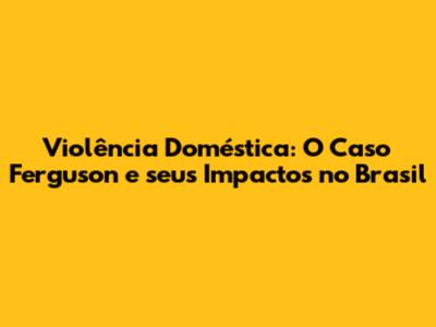 Violência Doméstica: O Caso Ferguson e seus Impactos no Brasil