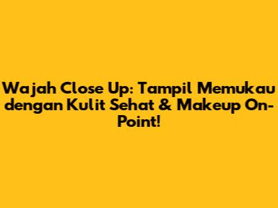Wajah Close Up: Tampil Memukau dengan Kulit Sehat & Makeup On-Point!